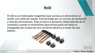 Relé
El relé es un interruptor magnético que acciona un electroimán al
recibir una señal de mando. Está formado por un circuito de excitación
y otro de conmutación. Éste se activa o desactiva (dependiendo de la
conexión) cuando el electroimán (que forma parte del Relé) es
energizado por el paso de una corriente eléctrica a través de una
bobina.
 