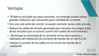 Ventajas
• “El Relé es activado con poca corriente, sin embargo puede activar
grandes máquinas que consumen gran cantidad de corriente.
• Con una sola señal de control, se puede controlar varios relés a la vez.
• Reduce las caídas de tensión generadas por circuitos muy largos (caso
de los circuitos que se activan a partir del cuadro de instrumentos)
• . Disminuye la intensidad de la corriente en los interruptores y
cableados del habitáculo (la corriente de mando de un relé 0,2 A).
• Reduce la sección de los cables en el circuito de mando de la
instalación
 