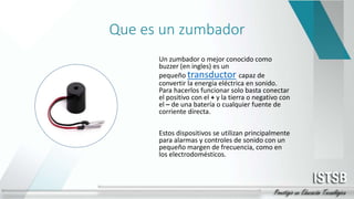 Que es un zumbador
Un zumbador o mejor conocido como
buzzer (en ingles) es un
pequeño transductor capaz de
convertir la energía eléctrica en sonido.
Para hacerlos funcionar solo basta conectar
el positivo con el + y la tierra o negativo con
el – de una batería o cualquier fuente de
corriente directa.
Estos dispositivos se utilizan principalmente
para alarmas y controles de sonido con un
pequeño margen de frecuencia, como en
los electrodomésticos.
 