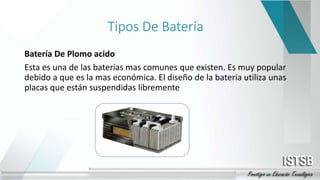 Tipos De Batería
Batería De Plomo acido
Esta es una de las baterías mas comunes que existen. Es muy popular
debido a que es la mas económica. El diseño de la batería utiliza unas
placas que están suspendidas libremente
 