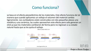 Como funciona?
se basa en el efecto piezoeléctrico de los materiales, Este efecto funciona de tal
manera que cuando aplicamos un voltaje el volumen del material cambia
ligeramente. Los zumbadores están construidos con dos pequeñas placas una
metálica y una cerámica, las cuales aprovechan este efecto pero solo generan un
click ya que los materiales cambiaron de forma pero no regresan a su estado
natural hasta que se les quita el voltaje.
 