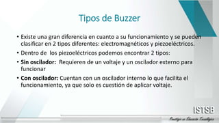 Tipos de Buzzer
• Existe una gran diferencia en cuanto a su funcionamiento y se pueden
clasificar en 2 tipos diferentes: electromagnéticos y piezoeléctricos.
• Dentro de los piezoeléctricos podemos encontrar 2 tipos:
• Sin oscilador: Requieren de un voltaje y un oscilador externo para
funcionar
• Con oscilador: Cuentan con un oscilador interno lo que facilita el
funcionamiento, ya que solo es cuestión de aplicar voltaje.
 