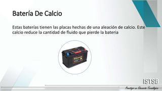 Batería De Calcio
Estas baterías tienen las placas hechas de una aleación de calcio. Este
calcio reduce la cantidad de fluido que pierde la bateria
 