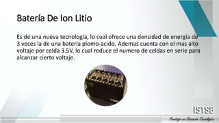 Batería De Ion Litio
Es de una nueva tecnología, lo cual ofrece una densidad de energía de
3 veces la de una batería plomo-acido. Ademas cuenta con el mas alto
voltaje por celda 3.5V, lo cual reduce el numero de celdas en serie para
alcanzar cierto voltaje.
 