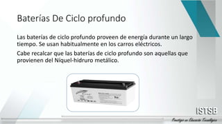 Baterías De Ciclo profundo
Las baterías de ciclo profundo proveen de energía durante un largo
tiempo. Se usan habitualmente en los carros eléctricos.
Cabe recalcar que las baterías de ciclo profundo son aquellas que
provienen del Níquel-hidruro metálico.
 
