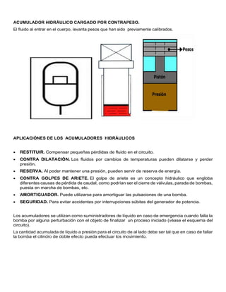 ACUMULADOR HIDRÁULICO CARGADO POR CONTRAPESO.
El fluido al entrar en el cuerpo, levanta pesos que han sido previamente calibrados.
APLICACIÓNES DE LOS ACUMULADORES HIDRÁULICOS
 RESTITUIR. Compensar pequeñas pérdidas de fluido en el circuito.
 CONTRA DILATACIÓN. Los fluidos por cambios de temperaturas pueden dilatarse y perder
presión.
 RESERVA. Al poder mantener una presión, pueden servir de reserva de energía.
 CONTRA GOLPES DE ARIETE. El golpe de ariete es un concepto hidráulico que engloba
diferentes causas de pérdida de caudal, como podrían ser el cierre de válvulas, parada de bombas,
puesta en marcha de bombas, etc.
 AMORTIGUADOR. Puede utilizarse para amortiguar las pulsaciones de una bomba.
 SEGURIDAD. Para evitar accidentes por interrupciones súbitas del generador de potencia.
Los acumuladores se utilizan como suministradores de líquido en caso de emergencia cuando falla la
bomba por alguna perturbación con el objeto de finalizar un proceso iniciado (véase el esquema del
circuito).
La cantidad acumulada de líquido a presión para el circuito de al lado debe ser tal que en caso de fallar
la bomba el cilindro de doble efecto pueda efectuar los movimiento.
 