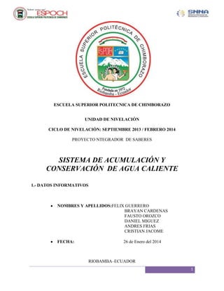 ESCUELA SUPERIOR POLITECNICA DE CHIMBORAZO
UNIDAD DE NIVELACIÓN
CICLO DE NIVELACIÓN: SEPTIEMBRE 2013 / FEBRERO 2014
PROYECTO NTEGRADOR DE SABERES

SISTEMA DE ACUMULACIÓN Y
CONSERVACIÓN DE AGUA CALIENTE
1.- DATOS INFORMATIVOS

NOMBRES Y APELLIDOS:FELIX GUERRERO
BRAYAN CARDENAS
FAUSTO OROZCO
DANIEL MIGUEZ
ANDRES FRIAS
CRISTIAN JACOME
FECHA:

26 de Enero del 2014

RIOBAMBA–ECUADOR
1

 