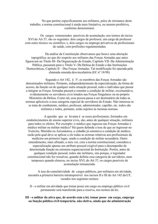 No que pertine especificamente aos militares, piéce de résistance deste
trabalho, a norma constitucional é ainda mais limitativa, ou mesmo proibitiva,
conforme demonstrarei.
Os cargos remunerados passíveis de acumulação, nos termos do inciso
XVI do Art 37, são os seguintes: dois cargos de professor; um cargo de professor
com outro técnico ou científico; e, dois cargos ou emprego privativos de profissionais
de saúde, com profissões regulamentadas.
Da análise da Constituição observamos que houve uma alteração
topográfica, no que diz respeito aos militares das Forças Armadas que antes
figuravam no Título III- Da Organização do Estado, Capítulo VII- Da Administração
Pública, passaram para o Título V- Da Defesa do Estado e das Instituições
Democráticas, Capítulo II – Das Forças Armadas. Tal modificação foi operada pela
chamada emenda desvinculatória (EC nº 18/98).
Segundo o Art 142, § 3º, os membros das Forças Armadas são
denominados militares. Portanto, independentemente da especialização, da forma de
acesso, da função ou de qualquer outra situação pessoal, todo o indivíduo que passar
a integrar as Forças Armadas passará a ostentar a condição de militar, excetuando-e,
evidentemente os servidores civis lotados nas Forças Singulares ou no próprio
Ministério da Defesa. Como tal, essa pessoa passa a ser destinatário de todas as
normas aplicáveis a essa categoria especial de servidores do Estado. Não interessa se
se trata de combatente, médico, professor, administrador, capelão, etc. todos são
militares e todos, portanto, estão sujeitos às mesmas normas.
A questão que se levanta é se esses profissionais, formados em
estabelecimentos de ensino superior civis, são, antes de qualquer situação, militares
para todos os efeitos. Por exemplo: o médico que ingressa nas Forças Armadas é
médico militar ou militar médico? Há quem defende a tese de que ao ingressar no
Exército, Marinha ou Aeronáutica, o cidadão já ostentava a condição de médico,
razão pela qual deve se aplicar a ele todas as normas relativas aos profissionais da
medicina em primeiro lugar, sendo a condição de militar secundária. Outro
entendimento, mais afinado, a meu ver, com a norma constitucional, considera a
especialização apenas um atributo pessoal exigível para o desempenho de
determinada função na estrutura organizacional da Instituição. Porém, antes de
qualquer condição pessoal, todos são militares, isto porque, o legislador
constitucional não fez ressalvas, quando definiu essa categoria de servidores, nem
tampouco quando elencou, no inciso XVI, do Art 37, os cargos passíveis de
acumulação remunerada.
A tese da cumulatividade de cargos públicos, por militares em atividade,
encontra a primeira barreira intransponível nos incisos II e III do Art 142 da CF,
vazados nos seguintes termos:
II - o militar em atividade que tomar posse em cargo ou emprego público civil
permanente será transferido para a reserva, nos termos da lei;
III - o militar da ativa que, de acordo com a lei, tomar posse em cargo, emprego
ou função pública civil temporária, não eletiva, ainda que da administração
 