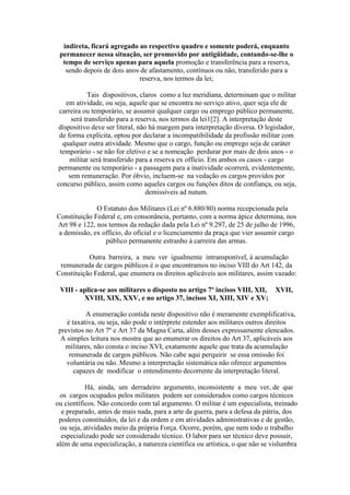 indireta, ficará agregado ao respectivo quadro e somente poderá, enquanto
permanecer nessa situação, ser promovido por antigüidade, contando-se-lhe o
tempo de serviço apenas para aquela promoção e transferência para a reserva,
sendo depois de dois anos de afastamento, contínuos ou não, transferido para a
reserva, nos termos da lei;
Tais dispositivos, claros como a luz meridiana, determinam que o militar
em atividade, ou seja, aquele que se encontra no serviço ativo, quer seja ele de
carreira ou temporário, se assumir qualquer cargo ou emprego público permanente,
será transferido para a reserva, nos termos da lei1[2]. A interpretação deste
dispositivo deve ser literal, não há margem para interpretação diversa. O legislador,
de forma explícita, optou por declarar a incompatibilidade da profissão militar com
qualquer outra atividade. Mesmo que o cargo, função ou emprego seja de caráter
temporário - se não for eletivo e se a nomeação perdurar por mais de dois anos - o
militar será transferido para a reserva ex officio. Em ambos os casos - cargo
permanente ou temporário - a passagem para a inatividade ocorrerá, evidentemente,
sem remuneração. Por óbvio, incluem-se na vedação os cargos providos por
concurso público, assim como aqueles cargos ou funções ditos de confiança, ou seja,
demissíveis ad nutum.
O Estatuto dos Militares (Lei nº 6.880/80) norma recepcionada pela
Constituição Federal e, em consonância, portanto, com a norma ápice determina, nos
Art 98 e 122, nos termos da redação dada pela Lei nº 9.297, de 25 de julho de 1996,
a demissão, ex officio, do oficial e o licenciamento da praça que vier assumir cargo
público permanente estranho à carreira das armas.
Outra barreira, a meu ver igualmente intransponível, à acumulação
remunerada de cargos públicos é o que encontramos no inciso VIII do Art 142, da
Constituição Federal, que enumera os direitos aplicáveis aos militares, assim vazado:
VIII - aplica-se aos militares o disposto no artigo 7º incisos VIII, XII, XVII,
XVIII, XIX, XXV, e no artigo 37, incisos XI, XIII, XIV e XV;
A enumeração contida neste dispositivo não é meramente exemplificativa,
é taxativa, ou seja, não pode o intérprete estender aos militares outros direitos
previstos no Art 7º e Art 37 da Magna Carta, além desses expressamente elencados.
A simples leitura nos mostra que ao enumerar os direitos do Art 37, aplicáveis aos
militares, não consta o inciso XVI, exatamente aquele que trata da acumulação
remunerada de cargos públicos. Não cabe aqui perquirir se essa omissão foi
voluntária ou não. Mesmo a interpretação sistemática não oferece argumentos
capazes de modificar o entendimento decorrente da interpretação literal.
Há, ainda, um derradeiro argumento, inconsistente a meu ver, de que
os cargos ocupados pelos militares podem ser considerados como cargos técnicos
ou científicos. Não concordo com tal argumento. O militar é um especialista, treinado
e preparado, antes de mais nada, para a arte da guerra, para a defesa da pátria, dos
poderes constituídos, da lei e da ordem e em atividades administrativas e de gestão,
ou seja, atividades meio da própria Força. Ocorre, porém, que nem todo o trabalho
especializado pode ser considerado técnico. O labor para ser técnico deve possuir,
além de uma especialização, a natureza científica ou artística, o que não se vislumbra
 