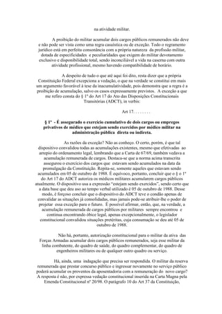 na atividade militar.
A proibição do militar acumular dois cargos públicos remunerados não deve
e não pode ser vista como uma regra casuística ou de exceção. Todo o regramento
jurídico está em perfeita consonância com a própria natureza da profissão militar,
dotada de especificidades e peculiaridades que exigem do militar devotamento
exclusivo e disponibilidade total, sendo inconciliável a vida na caserna com outra
atividade profissional, mesmo havendo compatibilidade de horário.
A despeito de tudo o que até aqui foi dito, resta dizer que a própria
Constituição Federal excepciona a vedação, o que na verdade se constitui em mais
um argumento favorável à tese da inacumulatividade, pois demonstra que a regra é a
proibição de acumulação, salvo os casos expressamente previstos. A exceção a que
me refiro consta do § 1º do Art 17 do Ato das Disposições Constitucionais
Transitórias (ADCT), in verbis:
Art 17. . . . . . . .
§ 1º - É assegurado o exercício cumulativo de dois cargos ou empregos
privativos de médico que estejam sendo exercidos por médico militar na
administração pública direta ou indireta.
As razões da exceção? Não as conheço. O certo, porém, é que tal
dispositivo convalidou todas as acumulações existentes, mesmo que efetivadas ao
arrepio do ordenamento legal, lembrando que a Carta de 67/69, também vedava a
acumulação remunerada de cargos. Destaca-se que a norma acima transcrita
assegurou o exercício dos cargos que estavam sendo acumulados na data da
promulgação da Constituição. Repita-se, somente aqueles que estavam sendo
acumulados em 05 de outubro de 1988. É equívoco, portanto, concluir que o § o 1º
do Art 17 do ADCT autoriza os médicos militares acumularem cargos públicos
atualmente. O dispositivo usa a expressão “estejam sendo exercidos”, sendo certo que
a data base que deu aso ao tempo verbal utilizado é 05 de outubro de 1988. Desse
modo, é forçoso concluir que o dispositivo do ADCT teve o condão apenas de
convalidar as situações já consolidadas, mas jamais pode-se atribuir-lhe o poder de
projetar essa exceção para o futuro. É possível afirmar, então, que, na verdade, a
acumulação remunerada de cargos públicos por militares sempre encontrou e
continua encontrando óbice legal, apenas excepcionalmente, o legislador
constitucional convalidou situações pretéritas, cuja consumação se deu até 05 de
outubro de 1988.
Não há, portanto, autorização constitucional para o militar da ativa das
Forças Armadas acumular dois cargos públicos remunerados, seja esse militar da
linha combatente, do quadro de saúde, do quadro complementar, do quadro de
engenheiros militares ou de qualquer outro quadro ou serviço.
Há, ainda, uma indagação que precisa ser respondida. O militar da reserva
remunerada que prestar concurso público e ingressar novamente no serviço público
poderá acumular os proventos da aposentadoria com a remuneração do novo cargo?
A resposta é não, por expressa vedação constitucional inserida na Carta Magna pela
Emenda Constitucional nº 20/98. O parágrafo 10 do Art 37 da Constituição,
 