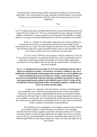 introduzido pela citada emenda, proíbe a percepção simultânea de proventos da
inatividade com a remuneração de cargo, emprego ou função pública, com exceção
daqueles cuja cumulatividade é permitida. Para maior clareza transcreve-se tal
dispositivo:
"Art.
37............................................................................................................
§ 10. É vedada a percepção simultânea de proventos de aposentadoria decorrentes do
artigo 40 ou dos artigos 42 e 142 com a remuneração de cargo, emprego ou função
pública, ressalvados os cargos acumuláveis na forma desta Constituição, os cargos
eletivos e os cargos em comissão declarados em lei de livre nomeação e exoneração."
Assim, se o militar, na inatividade, lograr êxito em concurso público, ao
tomar posse deverá fazer a sua opção pelos proventos da inatividade ou pela
remuneração do novo cargo. Havendo renúncia aos proventos da inatividade, entendo
que tal renuncia não tem o caráter de definitividade, uma vez que demitindo-se do
novo cargo o militar volta a ter o direito aos seus proventos.
O Art 11 da EC 20/98 faz uma exceção à vedação contida no § 10 do Art
37, no sentido de autorizar a acumulação de proventos com a remuneração do novo
cargo, para aqueles que, estando aposentados ou na inatividade, ingressaram
novamente no serviço público antes do advento da citada Emenda. Tal dispositivo
está assim redigido:
Art. 11. A vedação prevista no artigo 37, § 10, da Constituição Federal, não se
aplica aos membros de poder e aos inativos, servidores e militares, que, até a
publicação desta Emenda, tenham ingressado novamente no serviço público por
concurso público de provas ou de provas e títulos, e pelas demais formas
previstas na Constituição Federal, sendo-lhes proibida a percepção de mais de
uma aposentadoria pelo regime de previdência a que se refere o artigo 40 da
Constituição Federal, aplicando-se-lhes, em qualquer hipótese, o limite de que
trata o § 11 deste mesmo artigo.
À guiza de conclusão é possível afirmar, com base nos fundamentos
aqui expendidos, que o militar da ativa não poderá exercer outro cargo público
remunerado, mesmo que haja compatibilidade de horário, por expressa vedação
constitucional. De outro lado, o militar inativo que desejar ingressar novamente no
serviço público deverá optar pela continuidade do recebimento dos proventos ou a
eles renunciar para poder receber a remuneração do novo cargo. Deve ser lembrado,
ainda, a vedação à acumulação de aposentadorias.
Por derradeiro, deve-se perquirir se as limitações constitucionais impostas
aos servidores públicos e particularmente aos militares, fere o princípio
constitucional da isonomia, segundo o qual todos são iguais perante a lei? É justa a
norma que impõe o castigo da opção àquele que por longos anos serviu ao Estado,
por isso fez jus a sua aposentadoria, mas que se considera ainda capaz de servir a
Administração Pública e nela deseja reingressar? Bem, esse tema será objeto de um
novo estudo.
 