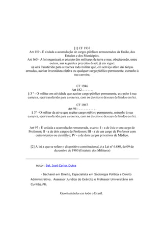 [1] CF 1937
Art 159 - É vedada a acumulação de cargos públicos remunerados da União, dos
Estados e dos Municípios.
Art 160 - A lei organizará o estatuto dos militares de terra e mar, obedecendo, entre
outros, aos seguintes preceitos desde já em vigor:
a) será transferido para a reserva todo militar que, em serviço ativo das forças
armadas, aceitar investidura eletiva ou qualquer cargo público permanente, estranho à
sua carreira;
CF 1946
Art 182-. . . . . ..
§ 3 º - O militar em atividade que aceitar cargo público permanente, estranho à sua
carreira, será transferido para a reserva, com os direitos e deveres definidos em lei.
CF 1967
Art 94 - . . . . . . . . . . .
§ 3º - O militar da ativa que aceitar cargo público permanente, estranho à sua
carreira, será transferido para a reserva, com os direitos e deveres definidos em lei.
Art 97 - É vedada a acumulação remunerada, exceto: I - a de Juiz e um cargo de
Professor; II - a de dois cargos de Professor; III - a de um cargo de Professor com
outro técnico ou científico; IV - a de dois cargos privativos de Médico.
[2] A lei a que se refere o dispositivo constitucional, é a Lei nº 6.880, de 09 de
dezembro de 1980 (Estatuto dos Militares)
Autor: Bel. José Carlos Dutra
· Bacharel em Direito, Especialista em Sociologia Política e Direito
Administrativo. Assessor Jurídico do Exército e Professor Universitário em
Curitiba,PR.
Oportunidades em todo o Brasil.
 