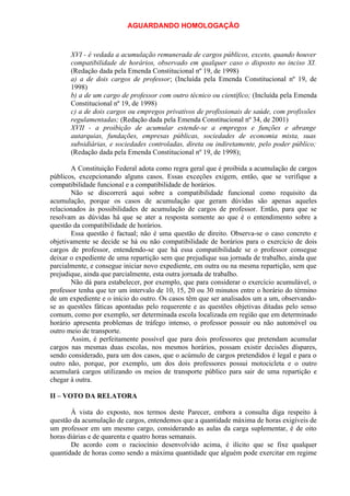 AGUARDANDO HOMOLOGAÇÃO

XVI - é vedada a acumulação remunerada de cargos públicos, exceto, quando houver
compatibilidade de horários, observado em qualquer caso o disposto no inciso XI.
(Redação dada pela Emenda Constitucional nº 19, de 1998)
a) a de dois cargos de professor; (Incluída pela Emenda Constitucional nº 19, de
1998)
b) a de um cargo de professor com outro técnico ou científico; (Incluída pela Emenda
Constitucional nº 19, de 1998)
c) a de dois cargos ou empregos privativos de profissionais de saúde, com profissões
regulamentadas; (Redação dada pela Emenda Constitucional nº 34, de 2001)
XVII - a proibição de acumular estende-se a empregos e funções e abrange
autarquias, fundações, empresas públicas, sociedades de economia mista, suas
subsidiárias, e sociedades controladas, direta ou indiretamente, pelo poder público;
(Redação dada pela Emenda Constitucional nº 19, de 1998);
A Constituição Federal adota como regra geral que é proibida a acumulação de cargos
públicos, excepcionando alguns casos. Essas exceções exigem, então, que se verifique a
compatibilidade funcional e a compatibilidade de horários.
Não se discorrerá aqui sobre a compatibilidade funcional como requisito da
acumulação, porque os casos de acumulação que geram dúvidas são apenas aqueles
relacionados às possibilidades de acumulação de cargos de professor. Então, para que se
resolvam as dúvidas há que se ater a resposta somente ao que é o entendimento sobre a
questão da compatibilidade de horários.
Essa questão é factual; não é uma questão de direito. Observa-se o caso concreto e
objetivamente se decide se há ou não compatibilidade de horários para o exercício de dois
cargos de professor, entendendo-se que há essa compatibilidade se o professor consegue
deixar o expediente de uma repartição sem que prejudique sua jornada de trabalho, ainda que
parcialmente, e consegue iniciar novo expediente, em outra ou na mesma repartição, sem que
prejudique, ainda que parcialmente, esta outra jornada de trabalho.
Não dá para estabelecer, por exemplo, que para considerar o exercício acumulável, o
professor tenha que ter um intervalo de 10, 15, 20 ou 30 minutos entre o horário do término
de um expediente e o início do outro. Os casos têm que ser analisados um a um, observandose as questões fáticas apontadas pelo requerente e as questões objetivas ditadas pelo senso
comum, como por exemplo, ser determinada escola localizada em região que em determinado
horário apresenta problemas de tráfego intenso, o professor possuir ou não automóvel ou
outro meio de transporte.
Assim, é perfeitamente possível que para dois professores que pretendam acumular
cargos nas mesmas duas escolas, nos mesmos horários, possam existir decisões díspares,
sendo considerado, para um dos casos, que o acúmulo de cargos pretendidos é legal e para o
outro não, porque, por exemplo, um dos dois professores possui motocicleta e o outro
acumulará cargos utilizando os meios de transporte público para sair de uma repartição e
chegar à outra.
II – VOTO DA RELATORA
À vista do exposto, nos termos deste Parecer, embora a consulta diga respeito à
questão da acumulação de cargos, entendemos que a quantidade máxima de horas exigíveis de
um professor em um mesmo cargo, considerando as aulas da carga suplementar, é de oito
horas diárias e de quarenta e quatro horas semanais.
De acordo com o raciocínio desenvolvido acima, é ilícito que se fixe qualquer
quantidade de horas como sendo a máxima quantidade que alguém pode exercitar em regime

 