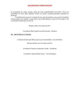 AGUARDANDO HOMOLOGAÇÃO

de acumulação de cargos, porque, desde que haja compatibilidade de horários, fixar essa
quantidade de horas pode significar limitar um direito constitucionalmente garantido ao
professor.
É perfeitamente possível o acúmulo de um cargo de professor com um de Conselheiro
Tutelar porque esse segundo é cargo eletivo, não sendo aplicado o inciso XVI do artigo 37 da
Constituição Federal para resolvê-lo.
Brasília, (DF), 2 de março de 2011.
Conselheira Maria Izabel Azevedo Noronha – Relatora
III – DECISÃO DA CÂMARA
A Câmara de Educação Básica aprova por unanimidade o voto do Relator.
Sala das Sessões, em 2 de março de 2011.
Conselheiro Francisco Aparecido Cordão – Presidente
Conselheiro Adeum Hilário Sauer – Vice-Presidente

 
