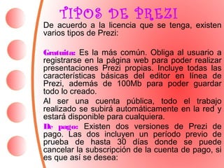 TIPOS DE PREZI 
De acuerdo a la licencia que se tenga, existen 
varios tipos de Prezi: 
Gratuita: Es la más común. Obliga al usuario a 
registrarse en la página web para poder realizar 
presentaciones Prezi propias. Incluye todas las 
características básicas del editor en línea de 
Prezi, además de 100Mb para poder guardar 
todo lo creado. 
Al ser una cuenta pública, todo el trabajo 
realizado se subirá automáticamente en la red y 
estará disponible para cualquiera. 
De pago: Existen dos versiones de Prezi de 
pago. Las dos incluyen un período previo de 
prueba de hasta 30 días donde se puede 
cancelar la subscripción de la cuenta de pago, si 
es que así se desea: 
 