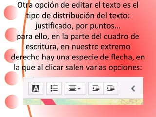 Otra opción de editar el texto es el 
tipo de distribución del texto: 
justificado, por puntos... 
para ello, en la parte del cuadro de 
escritura, en nuestro extremo 
derecho hay una especie de flecha, en 
la que al clicar salen varias opciones: 
 