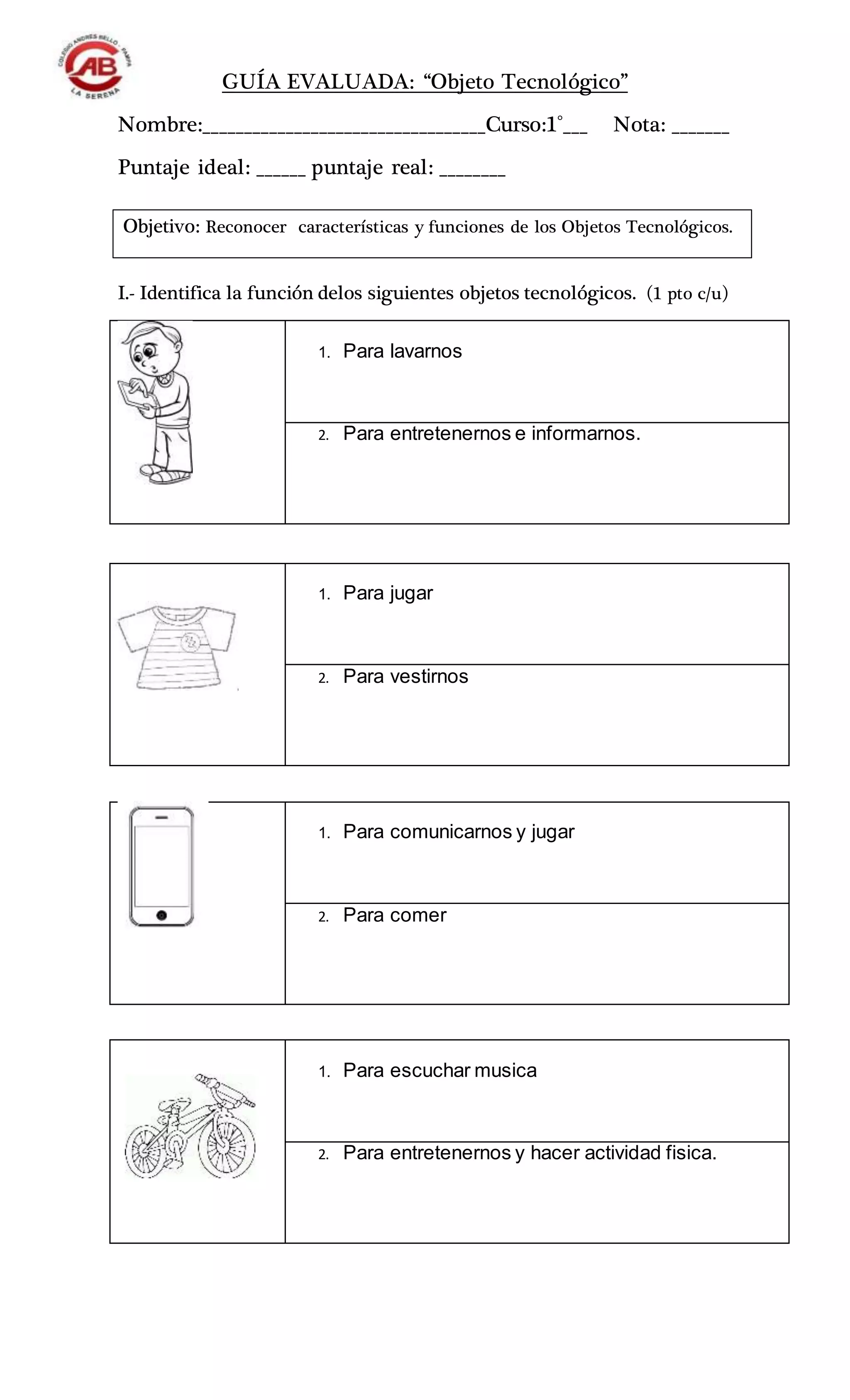 GUÍA EVALUADA: “Objeto Tecnológico”
Nombre:__________________________________Curso:1°___ Nota: _______
Puntaje ideal: ______ puntaje real: ________
I.- Identifica la función delos siguientes objetos tecnológicos. (1 pto c/u)
1. Para lavarnos
2. Para entretenernos e informarnos.
1. Para jugar
2. Para vestirnos
1. Para comunicarnos y jugar
2. Para comer
1. Para escuchar musica
2. Para entretenernos y hacer actividad fisica.
Objetivo: Reconocer características y funciones de los Objetos Tecnológicos.