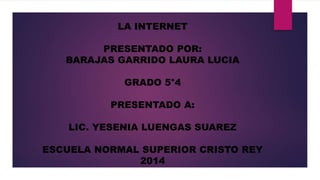 LA INTERNET 
PRESENTADO POR: 
BARAJAS GARRIDO LAURA LUCIA 
GRADO 5°4 
PRESENTADO A: 
LIC. YESENIA LUENGAS SUAREZ 
ESCUELA NORMAL SUPERIOR CRISTO REY 
2014 
 