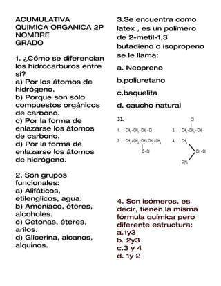 ACUMULATIVA               3.Se encuentra como
QUIMICA ORGANICA 2P       latex , es un polímero
NOMBRE                    de 2-metil-1,3
GRADO
                          butadieno o isopropeno
1. ¿Cómo se diferencian   se le llama:
los hidrocarburos entre   a. Neopreno
sí?
a) Por los átomos de      b.poliuretano
hidrógeno.
                          c.baquelita
b) Porque son sólo
compuestos orgánicos      d. caucho natural
de carbono.
c) Por la forma de
enlazarse los átomos
de carbono.
d) Por la forma de
enlazarse los átomos
de hidrógeno.

2. Son grupos
funcionales:
a) Alifáticos,
etilenglicos, agua.       4. Son isómeros, es
b) Amoníaco, éteres,      decir, tienen la misma
alcoholes.                fórmula química pero
c) Cetonas, éteres,       diferente estructura:
arilos.                   a.1y3
d) Glicerina, alcanos,    b. 2y3
alquinos.                 c.3 y 4
                          d. 1y 2
 