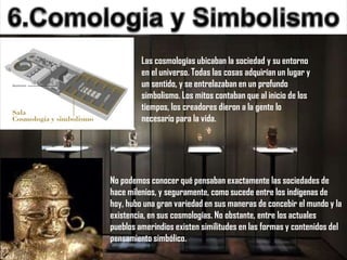 Las cosmologías ubicaban la sociedad y su entorno
         en el universo. Todas las cosas adquirían un lugar y
         un sentido, y se entrelazaban en un profundo
         simbolismo. Los mitos contaban que al inicio de los
         tiempos, los creadores dieron a la gente lo
         necesario para la vida.




No podemos conocer qué pensaban exactamente las sociedades de
hace milenios, y seguramente, como sucede entre los indígenas de
hoy, hubo una gran variedad en sus maneras de concebir el mundo y la
existencia, en sus cosmologías. No obstante, entre los actuales
pueblos amerindios existen similitudes en las formas y contenidos del
pensamiento simbólico.
 