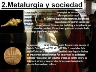 La metalurgia, como en general las tecnologías, se entrelaza con la
cosmovisión, la política, la economía y la organización social. Cuando las
poblaciones orfebres de Colombia eligieron los materiales, las técnicas de
manufactura y la organización de la producción, lo hicieron no sólo bajo la
influencia de requerimientos técnicos, sino también, y principalmente, por
factores culturales y sociales. Pero a la vez que era un producto de ella,
la metalurgia transformó la sociedad.




  En algún momento de los primeros siglos de nuestra era, durante el
  Periodo Yotoco, entre el 200 a.C. y el 1300 d.C., un orfebre de la
  región Calima en el Valle del Cauca presionó siete delgadas láminas
  de oro sobre un caracol marino. Aún se aprecian los cuidadosos
  dobleces y las uniones con pequeñas grapas. La concha natural se
  deterioró, pero el oro conservó su forma: una extraordinaria
  síntesis de naturaleza y cultura.
 