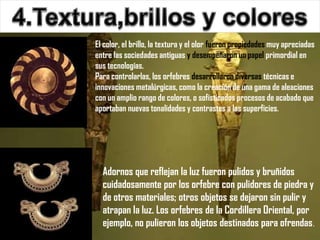 El color, el brillo, la textura y el olor fueron propiedades muy apreciadas
entre las sociedades antiguas y desempeñaron un papel primordial en
sus tecnologías.
Para controlarlas, los orfebres desarrollaron diversas técnicas e
innovaciones metalúrgicas, como la creación de una gama de aleaciones
con un amplio rango de colores, o sofisticados procesos de acabado que
aportaban nuevas tonalidades y contrastes a las superficies.




  Adornos que reflejan la luz fueron pulidos y bruñidos
  cuidadosamente por los orfebre con pulidores de piedra y
  de otros materiales; otros objetos se dejaron sin pulir y
  atrapan la luz. Los orfebres de la Cordillera Oriental, por
  ejemplo, no pulieron los objetos destinados para ofrendas.
 