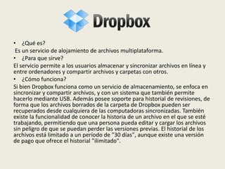 • ¿Qué es?
Es un servicio de alojamiento de archivos multiplataforma.
• ¿Para que sirve?
El servicio permite a los usuarios almacenar y sincronizar archivos en línea y
entre ordenadores y compartir archivos y carpetas con otros.
• ¿Cómo funciona?
Si bien Dropbox funciona como un servicio de almacenamiento, se enfoca en
sincronizar y compartir archivos, y con un sistema que también permite
hacerlo mediante USB. Además posee soporte para historial de revisiones, de
forma que los archivos borrados de la carpeta de Dropbox pueden ser
recuperados desde cualquiera de las computadoras sincronizadas. También
existe la funcionalidad de conocer la historia de un archivo en el que se esté
trabajando, permitiendo que una persona pueda editar y cargar los archivos
sin peligro de que se puedan perder las versiones previas. El historial de los
archivos está limitado a un período de "30 días", aunque existe una versión
de pago que ofrece el historial "ilimitado".
 