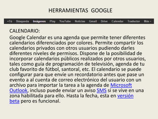 CALENDARIO:
Google Calendar es una agenda que permite tener diferentes
calendarios diferenciados por colores. Permite compartir los
calendarios privados con otros usuarios pudiendo darles
diferentes niveles de permisos. Dispone de la posibilidad de
incorporar calendarios públicos realizados por otros usuarios,
tales como guía de programación de televisión, agenda de tu
club favorito de fútbol, santoral, etc. El calendario se puede
configurar para que envíe un recordatorio antes que pase un
evento a al cuenta de correo electrónico del usuario con un
archivo para importar la tarea a la agenda de Microsoft
Outlook, incluso puede enviar un aviso SMS si se vive en una
zona habilitada para ello. Hasta la fecha, esta en versión
beta pero es funcional.
HERRAMIENTAS GOOGLE
 