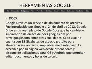 HERRAMIENTAS GOOGLE:
• DOCS:
Google Drive es un servicio de alojamiento de archivos.
Fue introducido por Google el 24 de abril de 2012. Google
Drive es un reemplazo de Google Docs que ha cambiado
su dirección de enlace de docs.google.com por
drive.google.com entre otras cualidades. Cada usuario
cuenta con 15 Gigabytes de espacio gratuito para
almacenar sus archivos, ampliables mediante pago. Es
accesible por su página web desde ordenadores y
dispone de aplicaciones para iOS y Android que permiten
editar documentos y hojas de cálculo.
 