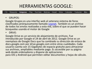 HERRAMIENTAS GOOGLE:
• GRUPOS:
Google Grupos es una interfaz web al veterano sistema de foros
clasificados jerárquicamente llamado Usenet. También es un archivo
de todos los envíos realizados a esta red, sobre el que se pueden hacer
búsquedas usando el motor de Google
• DRIVE:
Google Drive es un servicio de alojamiento de archivos. Fue
introducido por Google el 24 de abril de 2012. Google Drive es un
reemplazo de Google Docs que ha cambiado su dirección de enlace de
docs.google.com por drive.google.com entre otras cualidades. Cada
usuario cuenta con 15 Gigabytes de espacio gratuito para almacenar
sus archivos, ampliables mediante pago. Es accesible por su página
web desde ordenadores y dispone de aplicaciones
para iOS y Android que permiten editar documentos y hojas de cálculo.
 