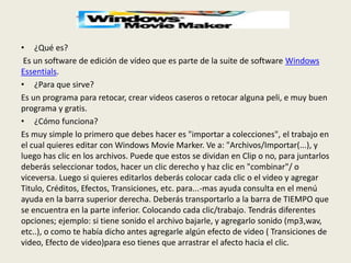 • ¿Qué es?
Es un software de edición de vídeo que es parte de la suite de software Windows
Essentials.
• ¿Para que sirve?
Es un programa para retocar, crear videos caseros o retocar alguna peli, e muy buen
programa y gratis.
• ¿Cómo funciona?
Es muy simple lo primero que debes hacer es "importar a colecciones", el trabajo en
el cual quieres editar con Windows Movie Marker. Ve a: "Archivos/Importar(...), y
luego has clic en los archivos. Puede que estos se dividan en Clip o no, para juntarlos
deberás seleccionar todos, hacer un clic derecho y haz clic en "combinar"/ o
viceversa. Luego si quieres editarlos deberás colocar cada clic o el video y agregar
Titulo, Créditos, Efectos, Transiciones, etc. para...-mas ayuda consulta en el menú
ayuda en la barra superior derecha. Deberás transportarlo a la barra de TIEMPO que
se encuentra en la parte inferior. Colocando cada clic/trabajo. Tendrás diferentes
opciones; ejemplo: si tiene sonido el archivo bajarle, y agregarlo sonido (mp3,wav,
etc..), o como te había dicho antes agregarle algún efecto de video ( Transiciones de
video, Efecto de video)para eso tienes que arrastrar el afecto hacia el clic.
 