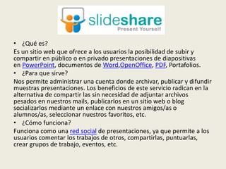 • ¿Qué es?
Es un sitio web que ofrece a los usuarios la posibilidad de subir y
compartir en público o en privado presentaciones de diapositivas
en PowerPoint, documentos de Word,OpenOffice, PDF, Portafolios.
• ¿Para que sirve?
Nos permite administrar una cuenta donde archivar, publicar y difundir
muestras presentaciones. Los beneficios de este servicio radican en la
alternativa de compartir las sin necesidad de adjuntar archivos
pesados en nuestros mails, publicarlos en un sitio web o blog
socializarlos mediante un enlace con nuestros amigos/as o
alumnos/as, seleccionar nuestros favoritos, etc.
• ¿Cómo funciona?
Funciona como una red social de presentaciones, ya que permite a los
usuarios comentar los trabajos de otros, compartirlas, puntuarlas,
crear grupos de trabajo, eventos, etc.
 