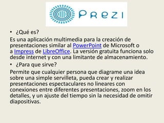 • ¿Qué es?
Es una aplicación multimedia para la creación de
presentaciones similar al PowerPoint de Microsoft o
a Impress de LibreOffice. La versión gratuita funciona solo
desde internet y con una limitante de almacenamiento.
• ¿Para que sirve?
Permite que cualquier persona que diagrame una idea
sobre una simple servilleta, pueda crear y realizar
presentaciones espectaculares no lineares con
conexiones entre diferentes presentaciones, zoom en los
detalles, y un ajuste del tiempo sin la necesidad de omitir
diapositivas.
 