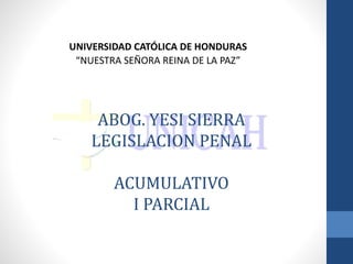 ABOG. YESI SIERRA
LEGISLACION PENAL
ACUMULATIVO
I PARCIAL
UNIVERSIDAD CATÓLICA DE HONDURAS
“NUESTRA SEÑORA REINA DE LA PAZ”
 