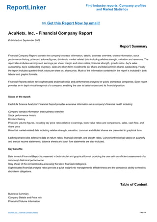 Find Industry reports, Company profiles
ReportLinker                                                                      and Market Statistics



                                           >> Get this Report Now by email!

AcuNetx, Inc. - Financial Company Report
Published on September 2009

                                                                                                             Report Summary

Financial Company Reports contain the company's contact information, details, business overview, shares information, stock
performance history, price and volume figures, dividends, market related data including relative strength, valuation and revenues. The
report also includes earnings and earnings per share, margin and return ratios, financial strength, growth ratios, day's sales
outstanding, day's outstanding inventory, cash and short-term investments per share and total common shares outstanding. Finally
the report includes quarterly book value per share vs. share price. Much of the information contained in the report is included in both
tabular and graphic formats.


Financial Reports deliver key sophisticated analytical ratios and performance analyses for public biomedical companies. Each report
provides an in depth virtual snapshot of a company, enabling the user to better understand its financial position.



Scope of the report:


Each Life Science Analytics' Financial Report provides extensive information on a company's financial health including:


Company contact information and business overview
Stock performance history
Dividend history
Price and volume figures, including key price ratios relative to earnings, book value ratios and comparisons, sales, cash flow, and
share price
Historical market-related data including relative strength, valuation, common and diluted shares are presented in graphical form.


Each report provides extensive data on return ratios, financial strength, and growth ratios. Convenient historical tables on quarterly
and annual income statements, balance sheets and cash flow statements are also included.


Key benefits:


Data in each Financial Report is presented in both tabular and graphical format providing the user with an efficient assessment of a
company's historical performance.
Stay ahead of the competition by accessing the latest financial intelligence.
Sophisticated financial analysis ratios provide a quick insight into management's effectiveness and the company's ability to meet its
short-term obligations.




                                                                                                             Table of Content

Business Summary
Company Details and Price Info
Price And Volume Information



AcuNetx, Inc. - Financial Company Report                                                                                         Page 1/4
 