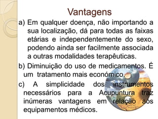 Vantagens
a) Em qualquer doença, não importando a
    sua localização, dá para todas as faixas
    etárias e independentemente do sexo,
    podendo ainda ser facilmente associada
    a outras modalidades terapêuticas.
b) Diminuição do uso de medicamentos. É
  um tratamento mais económico.
c) A simplicidade dos instrumentos
  necessários para a Acupuntura traz
  inúmeras vantagens em relação aos
  equipamentos médicos.
 