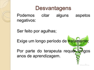 Desvantagens
Podemos      citar   alguns   aspetos
negativos:

Ser feito por agulhas;

Exige um longo período de tratamento;

Por parte do terapeuta requer longos
anos de aprendizagem.
 