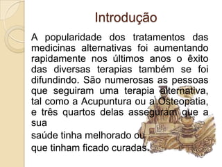 Introdução
A popularidade dos tratamentos das
medicinas alternativas foi aumentando
rapidamente nos últimos anos o êxito
das diversas terapias também se foi
difundindo. São numerosas as pessoas
que seguiram uma terapia alternativa,
tal como a Acupuntura ou a Osteopatia,
e três quartos delas asseguram que a
sua
saúde tinha melhorado ou
que tinham ficado curadas.
 