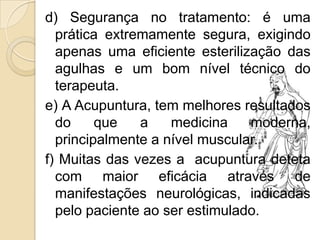 d) Segurança no tratamento: é uma
  prática extremamente segura, exigindo
  apenas uma eficiente esterilização das
  agulhas e um bom nível técnico do
  terapeuta.
e) A Acupuntura, tem melhores resultados
  do     que   a    medicina    moderna,
  principalmente a nível muscular.
f) Muitas das vezes a acupuntura deteta
  com maior eficácia através de
  manifestações neurológicas, indicadas
  pelo paciente ao ser estimulado.
 