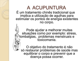 A ACUPUNTURA
É um tratamento chinês tradicional que
   implica a utilização de agulhas para
estimular os pontos de energia existentes
                  no corpo.

       Pode ajudar a melhorar muitas
    situações como por exemplo: stress,
  lombalgias, problemas menstruais e
              toxicomania.

       O objetivo do tratamento é não
   só restaurar problemas de saúde mas
     equilibrar o corpo e prevenir que a
         doença possa ocorrer.
 