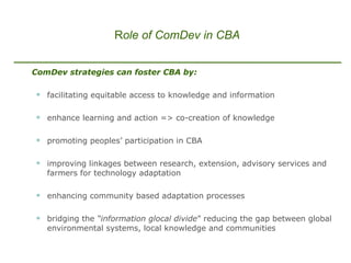 ComDev strategies can foster CBA by: facilitating equitable access to knowledge and information enhance learning and action => co-creation of knowledge promoting peoples’ participation in CBA improving linkages between research, extension, advisory services and farmers for technology adaptation  enhancing community based adaptation processes  bridging the  “information glocal divide ” reducing the gap between global environmental systems, local knowledge and communities   R ole of ComDev in CBA 