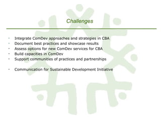 Integrate ComDev approaches and strategies in CBA Document best practices and showcase results Assess options for new ComDev services for CBA Build capacities in ComDev Support communities of practices and partnerships  Communication for Sustainable Development Initiative Challenges   