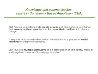CBA focuses on enabling  vulnerable groups  and communities to enhance their  own adaptive capacity , and  increase their resilience  to climate change It requires multi-stakeholders action, innovation and a process of  social learning  for adaptive livelihoods. CBA involves  multiple pathways  and a combination of immediate, medium and long-term measures “knowledge intensive”   . Knowledge and communication:  assets in Community Based Adaptation (CBA) 