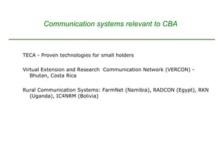 TECA - Proven technologies for small holders  Virtual Extension and Research  Communication Network (VERCON) - Bhutan, Costa Rica Rural Communication Systems: FarmNet (Namibia), RADCON (Egypt), RKN (Uganda), IC4NRM (Bolivia) Communication systems relevant to CBA 