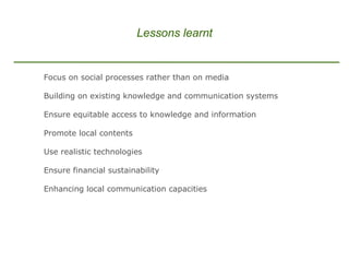 Lessons learnt Focus on social processes rather than on media Building on existing knowledge and communication systems   Ensure equitable access to knowledge and information Promote local contents  Use realistic technologies Ensure financial sustainability Enhancing local communication capacities 