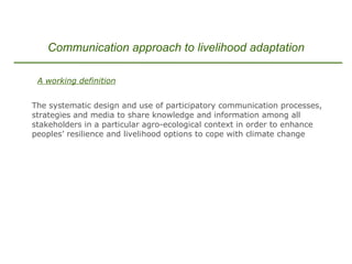   A working definition The systematic design and use of participatory communication processes, strategies and media to share knowledge and information among all stakeholders in a particular agro-ecological context in order to enhance peoples’ resilience and livelihood options to cope with climate change Communication approach to livelihood adaptation 
