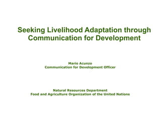 Seeking Livelihood Adaptation through Communication for Development Mario Acunzo Communication for Development Officer Natural Resources Department Food and Agriculture Organization of the United Nations 