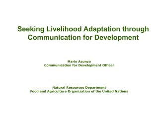 Seeking Livelihood Adaptation through
Communication for Development
Mario Acunzo
Communication for Development Officer
Natural Resources Department
Food and Agriculture Organization of the United Nations
 