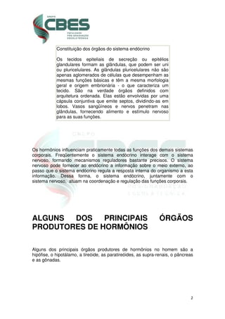 2
Constituição dos órgãos do sistema endócrino
Os tecidos epiteliais de secreção ou epitélios
glandulares formam as glândulas, que podem ser uni
ou pluricelulares. As glândulas pluricelulares não são
apenas aglomerados de células que desempenham as
mesmas funções básicas e têm a mesma morfologia
geral e origem embrionária - o que caracteriza um
tecido. São na verdade órgãos definidos com
arquitetura ordenada. Elas estão envolvidas por uma
cápsula conjuntiva que emite septos, dividindo-as em
lobos. Vasos sangüíneos e nervos penetram nas
glândulas, fornecendo alimento e estímulo nervoso
para as suas funções.
Os hormônios influenciam praticamente todas as funções dos demais sistemas
corporais. Freqüentemente o sistema endócrino interage com o sistema
nervoso, formando mecanismos reguladores bastante precisos. O sistema
nervoso pode fornecer ao endócrino a informação sobre o meio externo, ao
passo que o sistema endócrino regula a resposta interna do organismo a esta
informação. Dessa forma, o sistema endócrino, juntamente com o
sistema nervoso, atuam na coordenação e regulação das funções corporais.
ALGUNS DOS PRINCIPAIS ÓRGÃOS
PRODUTORES DE HORMÔNIOS
Alguns dos principais órgãos produtores de hormônios no homem são a
hipófise, o hipotálamo, a tireóide, as paratireóides, as supra-renais, o pâncreas
e as gônadas.
 