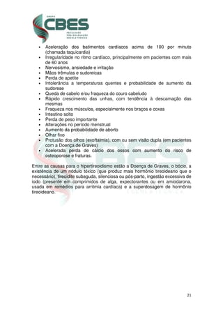 21
• Aceleração dos batimentos cardíacos acima de 100 por minuto
(chamada taquicardia)
• Irregularidade no ritmo cardíaco, principalmente em pacientes com mais
de 60 anos
• Nervosismo, ansiedade e irritação
• Mãos trêmulas e sudoreicas
• Perda de apetite
• Intolerância a temperaturas quentes e probabilidade de aumento da
sudorese
• Queda de cabelo e/ou fraqueza do couro cabeludo
• Rápido crescimento das unhas, com tendência à descamação das
mesmas
• Fraqueza nos músculos, especialmente nos braços e coxas
• Intestino solto
• Perda de peso importante
• Alterações no período menstrual
• Aumento da probabilidade de aborto
• Olhar fixo
• Protusão dos olhos (exoftalmia), com ou sem visão dupla (em pacientes
com a Doença de Graves)
• Acelerada perda de cálcio dos ossos com aumento do risco de
osteoporose e fraturas.
Entre as causas para o hipertireoidismo estão a Doença de Graves, o bócio, a
existência de um nódulo tóxico (que produz mais hormônio tireoideano que o
necessário), tireoidite subaguda, silenciosa ou pós-parto, ingestão excessiva de
iodo (presente em comprimidos de alga, expectorantes ou em amiodarona,
usada em remédios para arritmia cardíaca) e a superdosagem de hormônio
tireoideano.
 